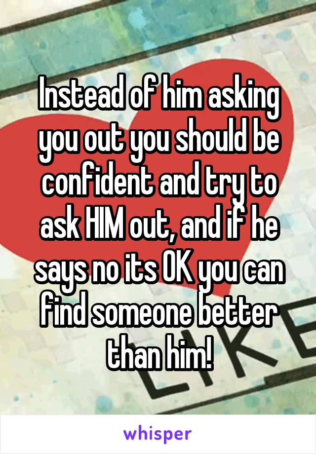 Instead of him asking you out you should be confident and try to ask HIM out, and if he says no its OK you can find someone better than him!