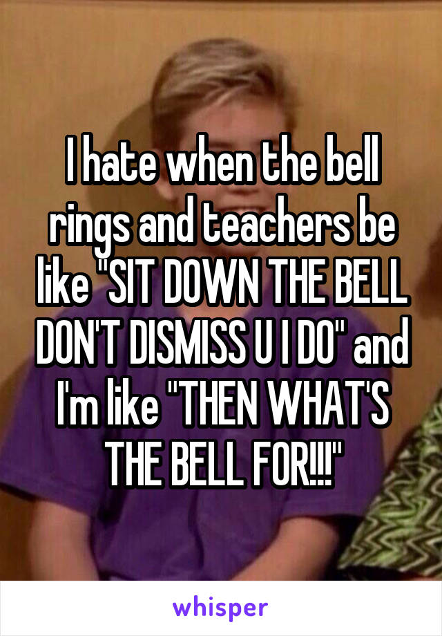 I hate when the bell rings and teachers be like "SIT DOWN THE BELL DON'T DISMISS U I DO" and I'm like "THEN WHAT'S THE BELL FOR!!!"