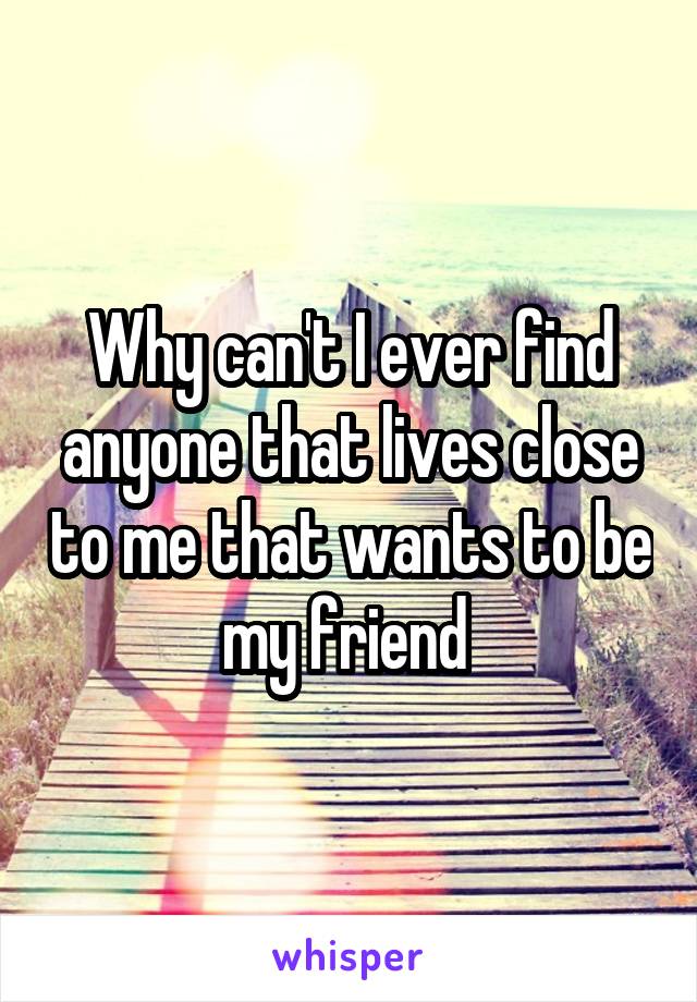 Why can't I ever find anyone that lives close to me that wants to be my friend 