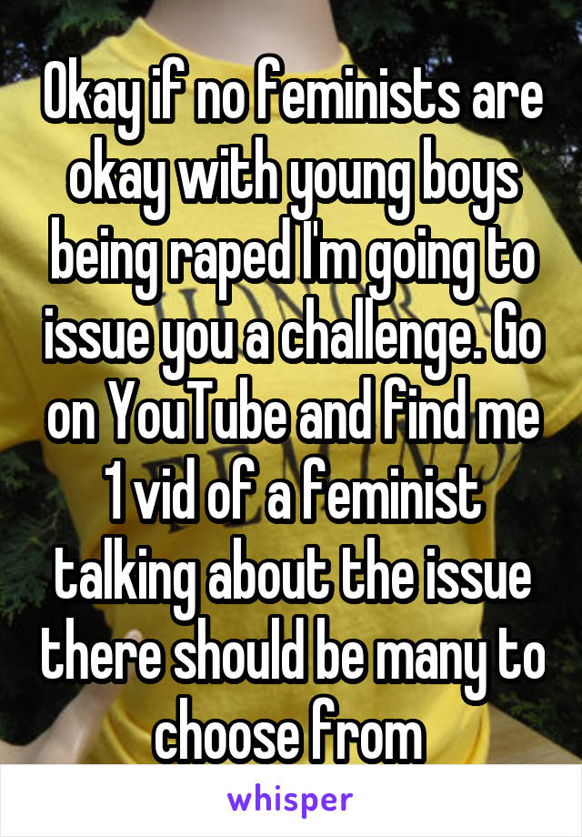 Okay if no feminists are okay with young boys being raped I'm going to issue you a challenge. Go on YouTube and find me 1 vid of a feminist talking about the issue there should be many to choose from 