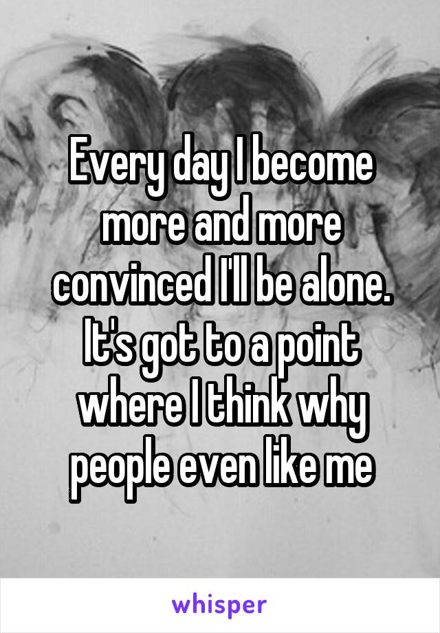 Every day I become more and more convinced I'll be alone. It's got to a point where I think why people even like me