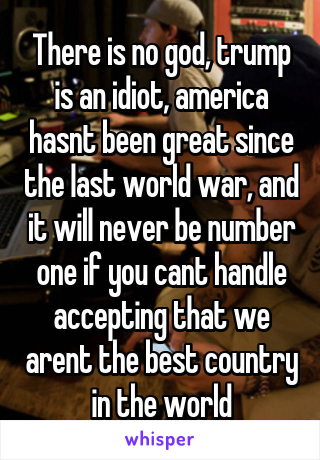 There is no god, trump is an idiot, america hasnt been great since the last world war, and it will never be number one if you cant handle accepting that we arent the best country in the world