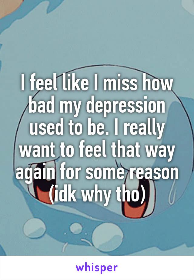 I feel like I miss how bad my depression used to be. I really want to feel that way again for some reason (idk why tho)