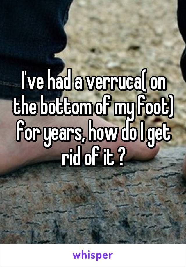 I've had a verruca( on the bottom of my foot) for years, how do I get rid of it ?
