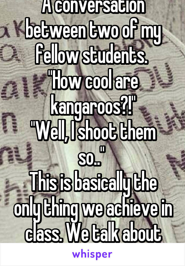 A conversation between two of my fellow students. 
"How cool are kangaroos?!"
"Well, I shoot them so.." 
This is basically the only thing we achieve in class. We talk about kangaroos. 