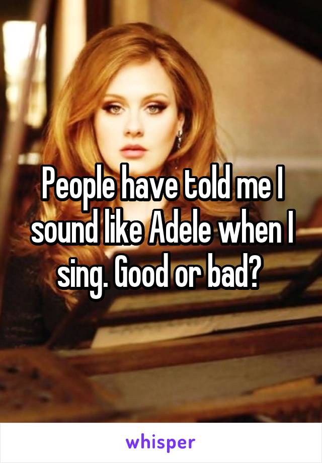 People have told me I sound like Adele when I sing. Good or bad? 