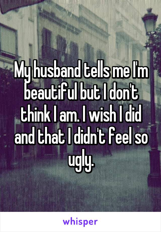 My husband tells me I'm beautiful but I don't think I am. I wish I did and that I didn't feel so ugly.