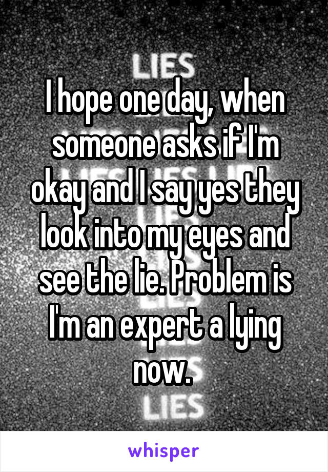 I hope one day, when someone asks if I'm okay and I say yes they look into my eyes and see the lie. Problem is I'm an expert a lying now. 