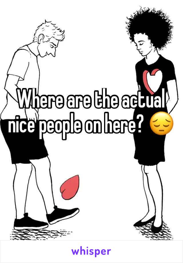 Where are the actual nice people on here? 😔