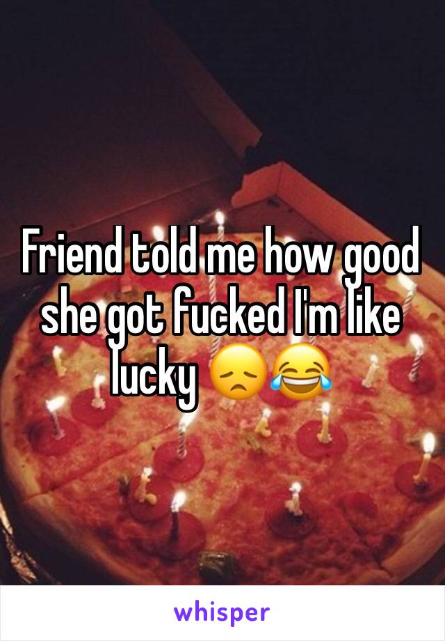 Friend told me how good she got fucked I'm like lucky 😞😂