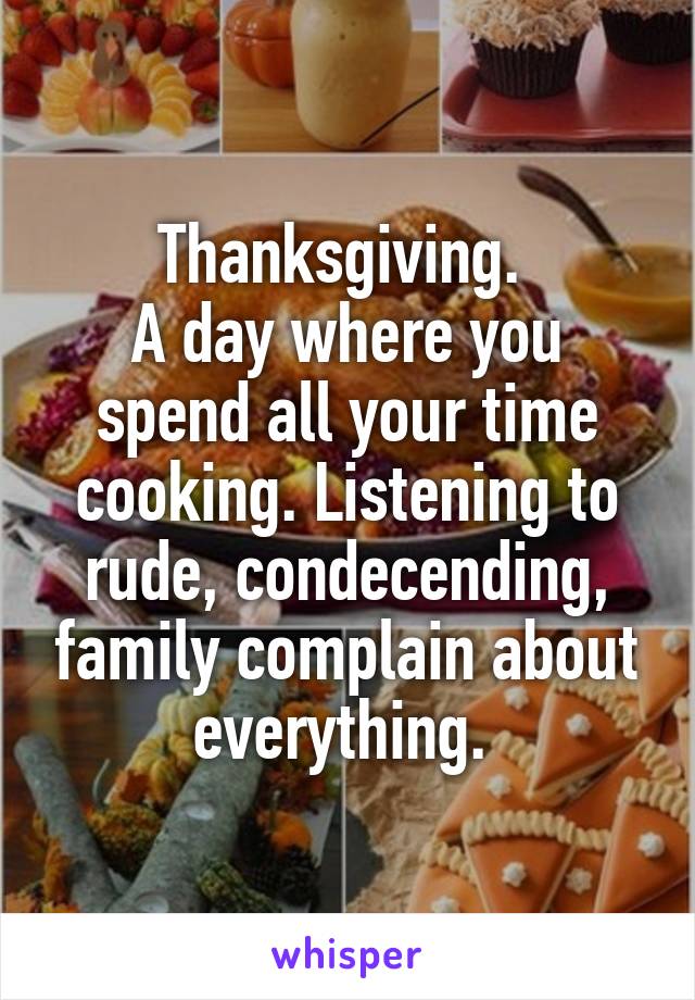 Thanksgiving. 
A day where you spend all your time cooking. Listening to rude, condecending, family complain about everything. 