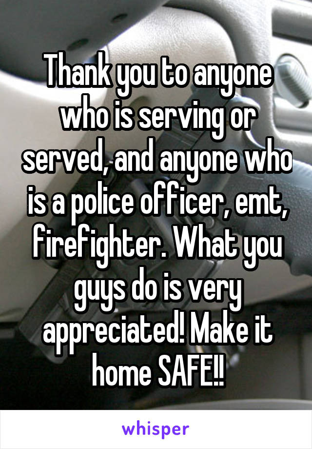 Thank you to anyone who is serving or served, and anyone who is a police officer, emt, firefighter. What you guys do is very appreciated! Make it home SAFE!!