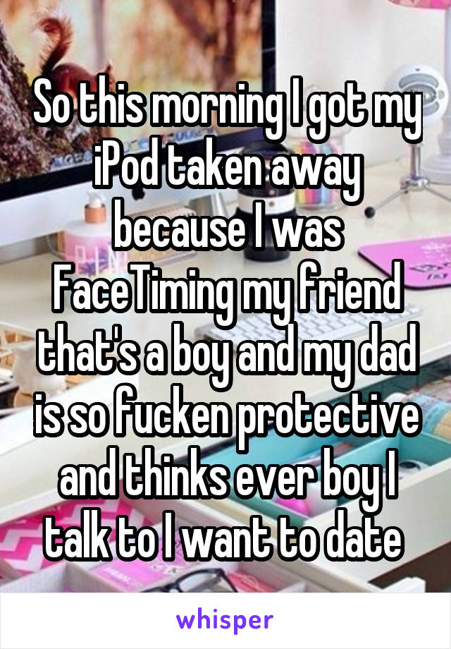 So this morning I got my iPod taken away because I was FaceTiming my friend that's a boy and my dad is so fucken protective and thinks ever boy I talk to I want to date 