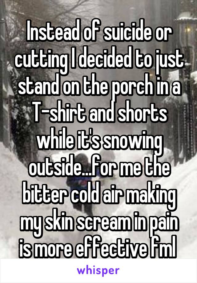 Instead of suicide or cutting I decided to just stand on the porch in a T-shirt and shorts while it's snowing outside...for me the bitter cold air making my skin scream in pain is more effective fml 