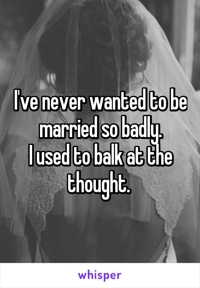 I've never wanted to be married so badly.
I used to balk at the thought. 