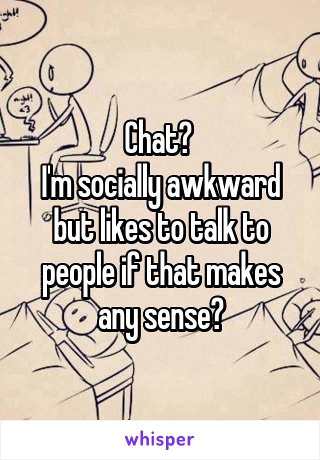 Chat? 
I'm socially awkward but likes to talk to people if that makes any sense?