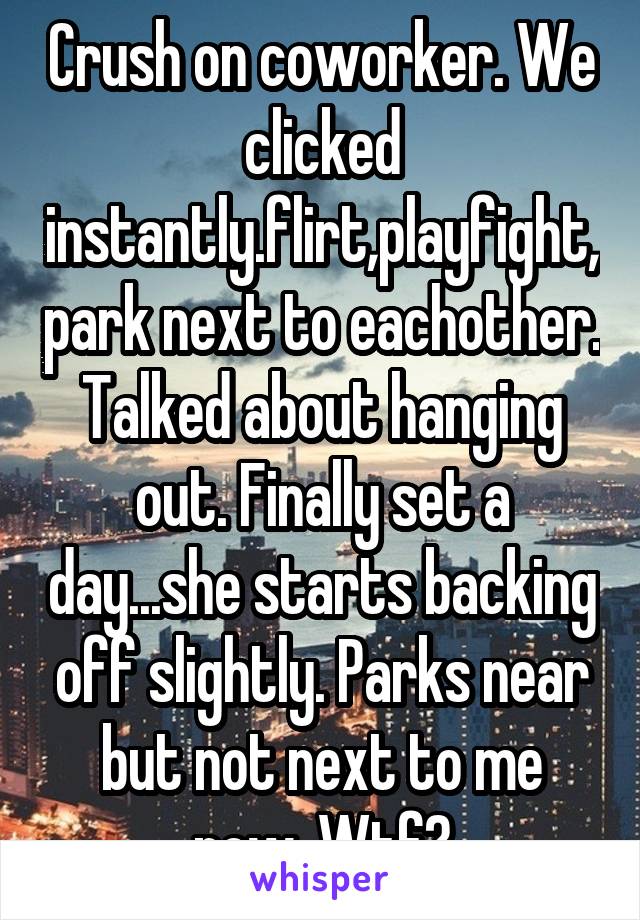 Crush on coworker. We clicked instantly.flirt,playfight,park next to eachother. Talked about hanging out. Finally set a day...she starts backing off slightly. Parks near but not next to me now. Wtf?