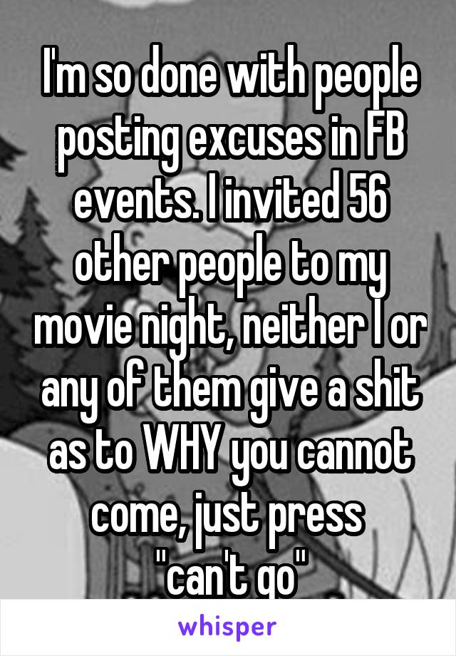 I'm so done with people posting excuses in FB events. I invited 56 other people to my movie night, neither I or any of them give a shit as to WHY you cannot come, just press 
"can't go"