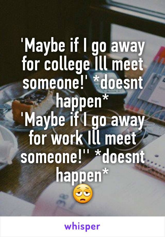 'Maybe if I go away for college Ill meet someone!' *doesnt happen*
'Maybe if I go away for work Ill meet someone!'' *doesnt happen*
😩