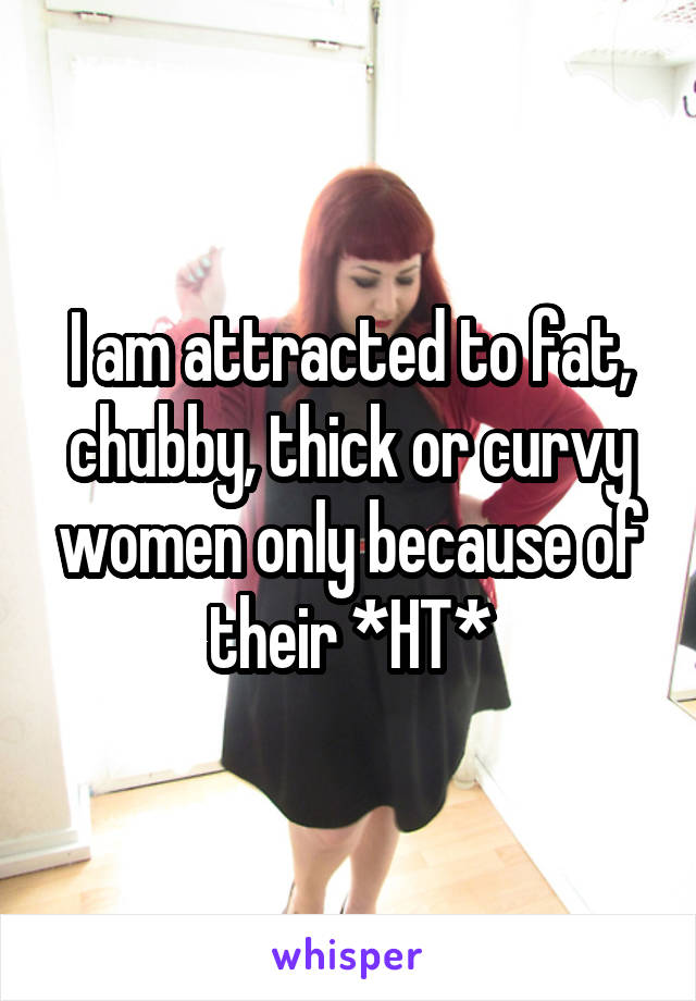 I am attracted to fat, chubby, thick or curvy women only because of their *HT*