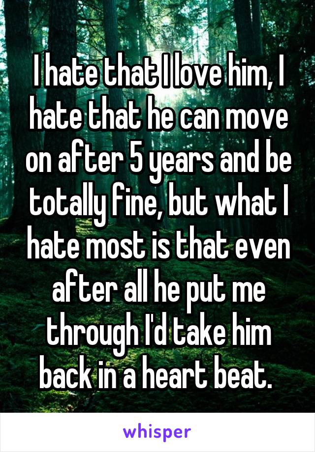 I hate that I love him, I hate that he can move on after 5 years and be totally fine, but what I hate most is that even after all he put me through I'd take him back in a heart beat. 