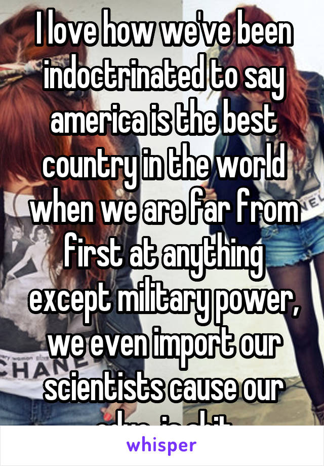 I love how we've been indoctrinated to say america is the best country in the world when we are far from first at anything except military power, we even import our scientists cause our educ. is shit