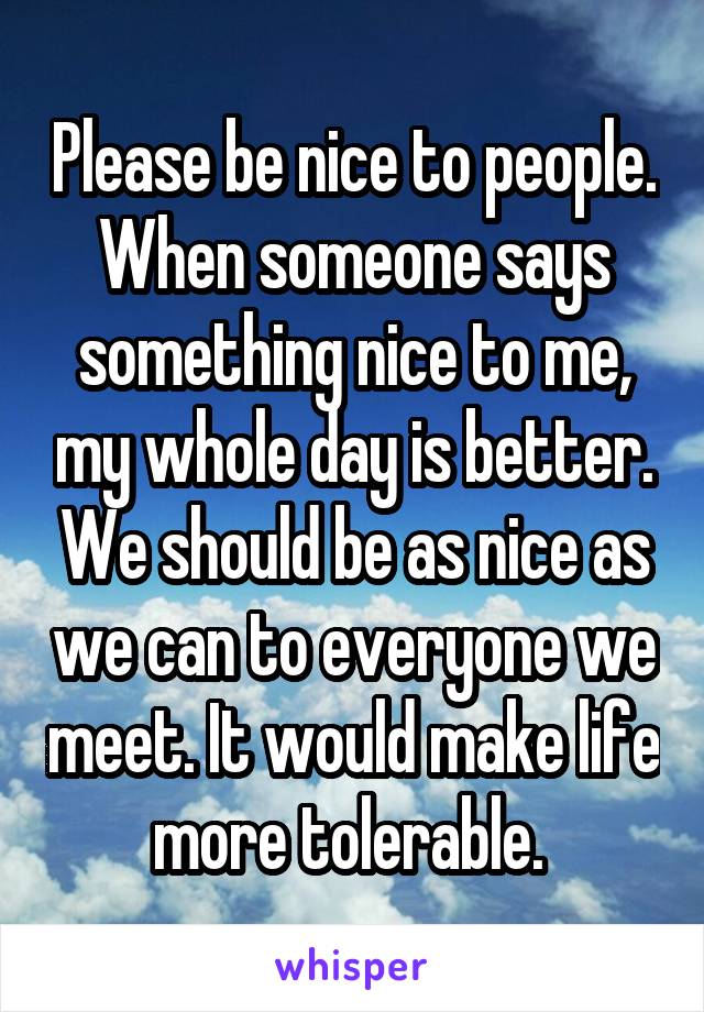 Please be nice to people. When someone says something nice to me, my whole day is better. We should be as nice as we can to everyone we meet. It would make life more tolerable. 