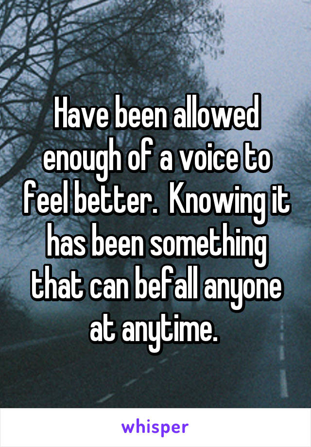 Have been allowed enough of a voice to feel better.  Knowing it has been something that can befall anyone at anytime. 