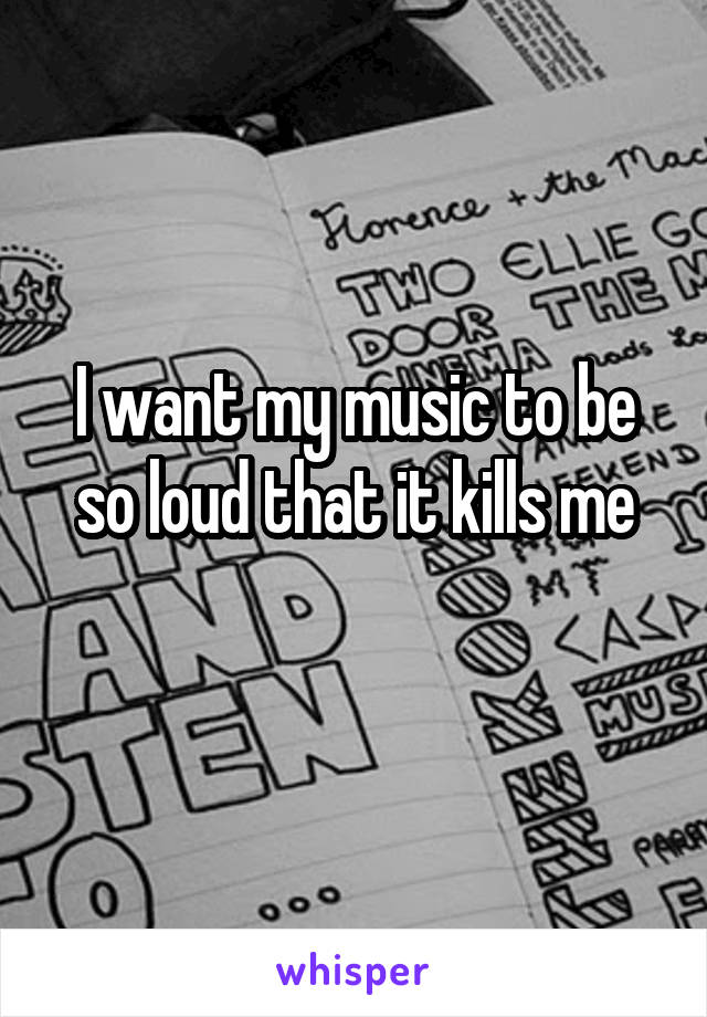 I want my music to be so loud that it kills me
