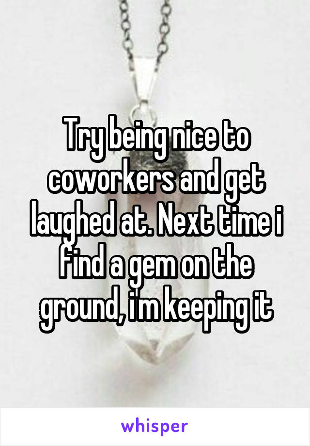 Try being nice to coworkers and get laughed at. Next time i find a gem on the ground, i'm keeping it