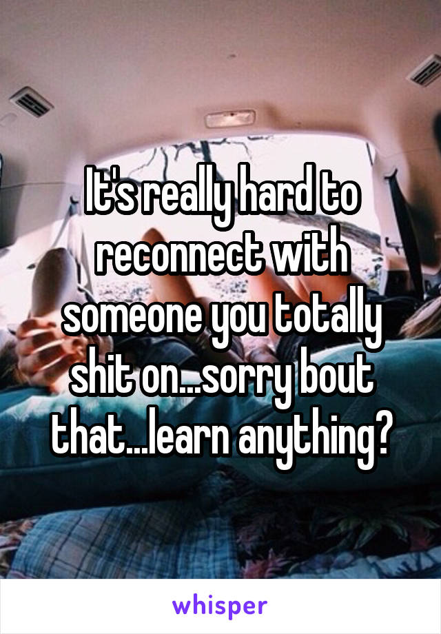 It's really hard to reconnect with someone you totally shit on...sorry bout that...learn anything?