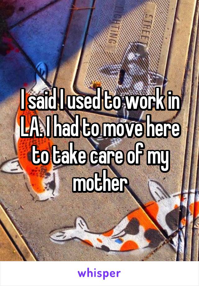 I said I used to work in LA. I had to move here to take care of my mother