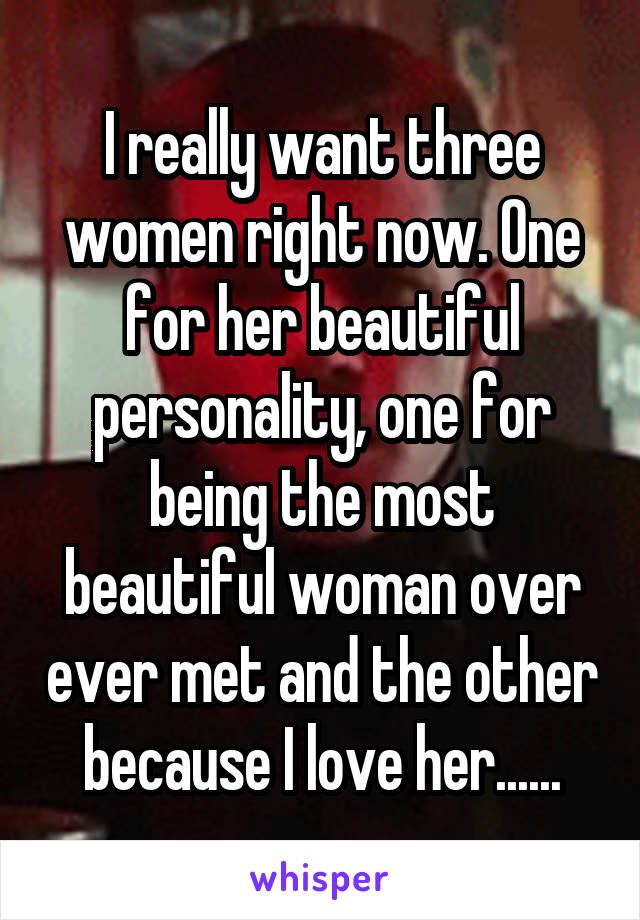 I really want three women right now. One for her beautiful personality, one for being the most beautiful woman over ever met and the other because I love her......