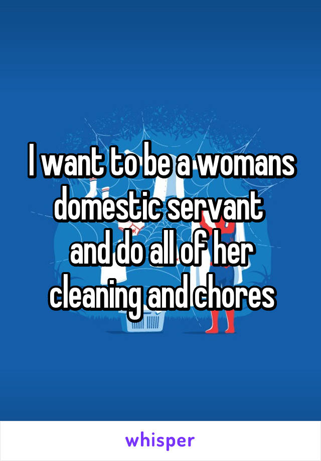 I want to be a womans domestic servant 
and do all of her cleaning and chores