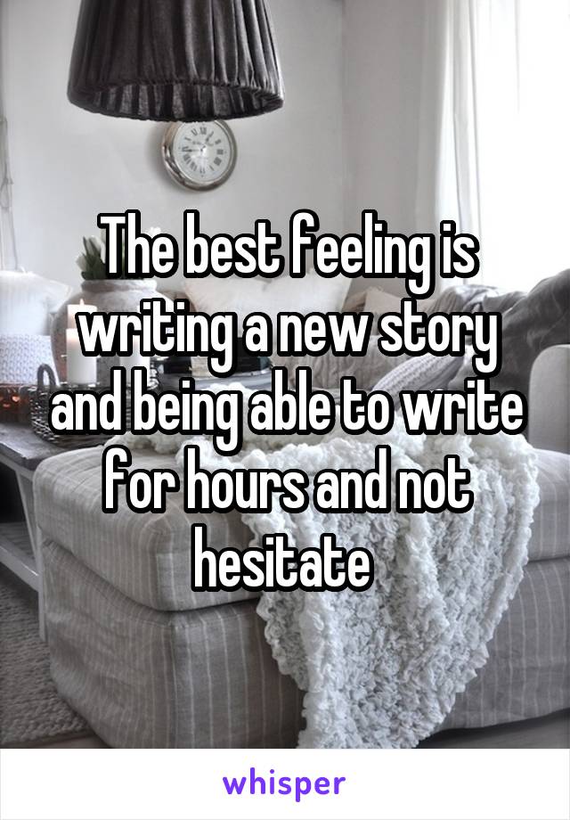 The best feeling is writing a new story and being able to write for hours and not hesitate 