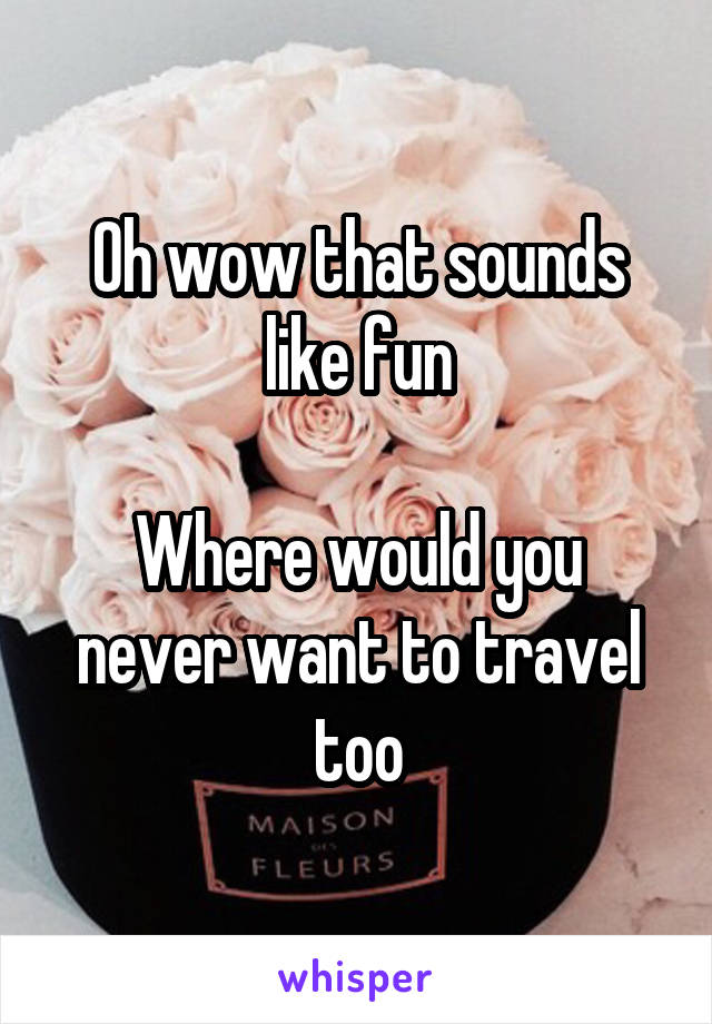 Oh wow that sounds like fun

Where would you never want to travel too