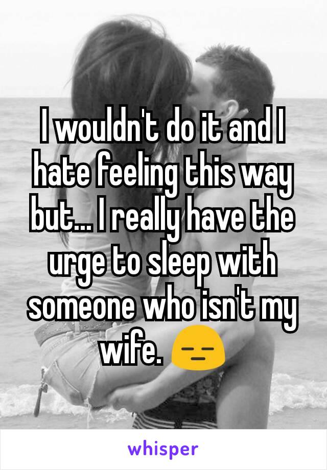 I wouldn't do it and I hate feeling this way but... I really have the urge to sleep with someone who isn't my wife. 😑