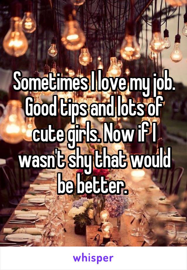 Sometimes I love my job. Good tips and lots of cute girls. Now if I wasn't shy that would be better. 