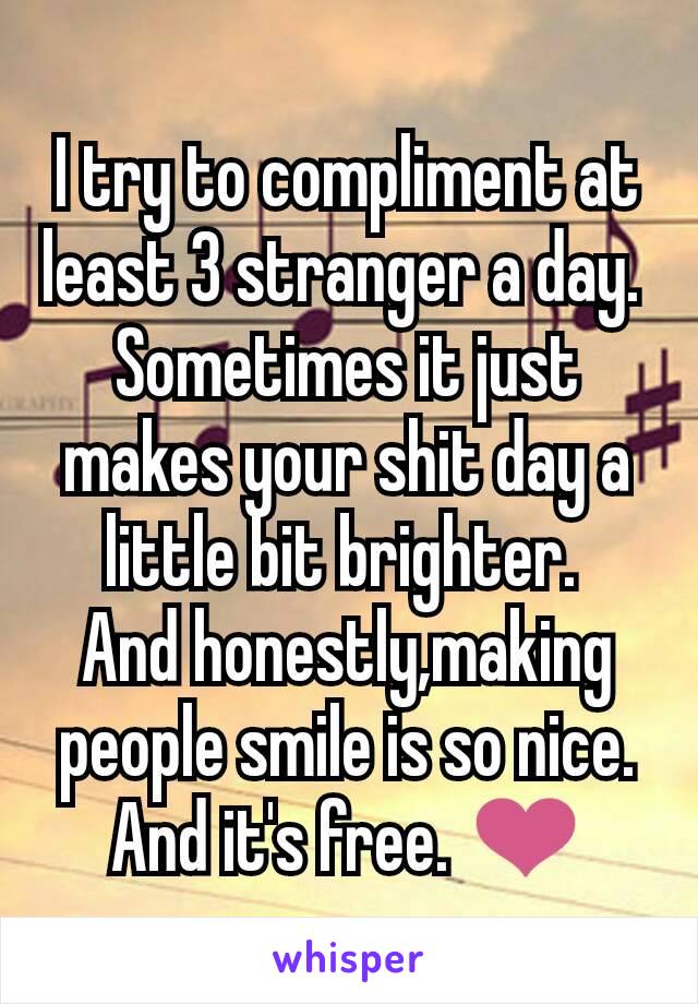 I try to compliment at least 3 stranger a day. 
Sometimes it just makes your shit day a little bit brighter. 
And honestly,making people smile is so nice. And it's free. ❤