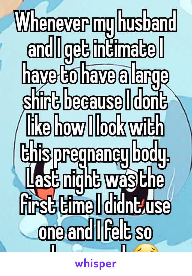 Whenever my husband and I get intimate I have to have a large shirt because I dont like how I look with this pregnancy body. Last night was the first time I didnt use one and I felt so embarrassed.😢