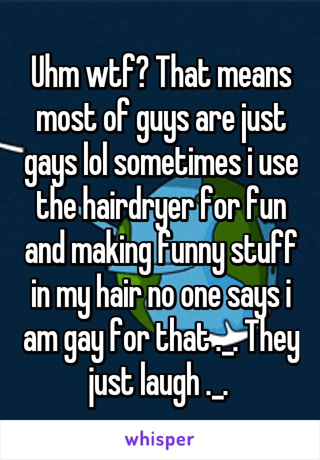 Uhm wtf? That means most of guys are just gays lol sometimes i use the hairdryer for fun and making funny stuff in my hair no one says i am gay for that ._. They just laugh ._. 