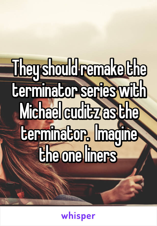 They should remake the terminator series with Michael cuditz as the terminator.  Imagine the one liners 