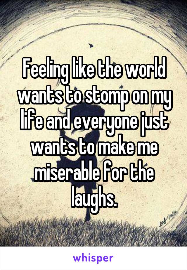 Feeling like the world wants to stomp on my life and everyone just wants to make me miserable for the laughs.