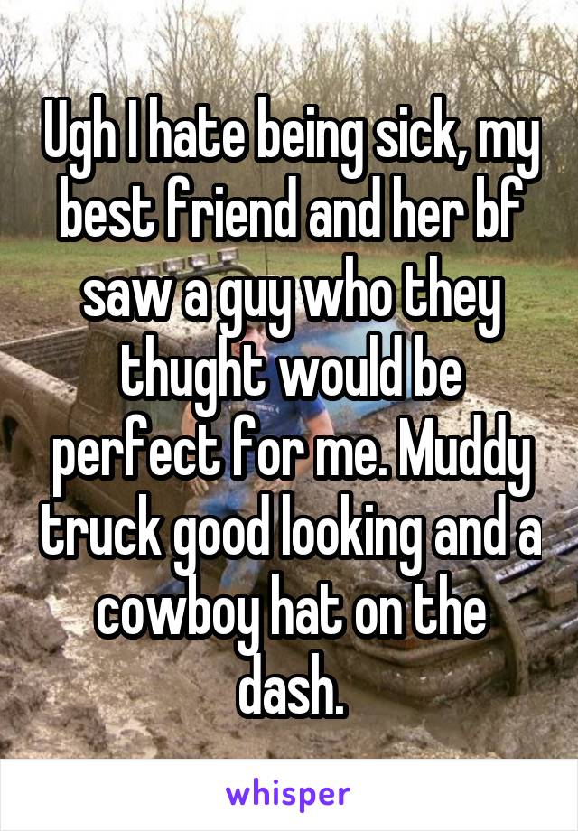 Ugh I hate being sick, my best friend and her bf saw a guy who they thught would be perfect for me. Muddy truck good looking and a cowboy hat on the dash.