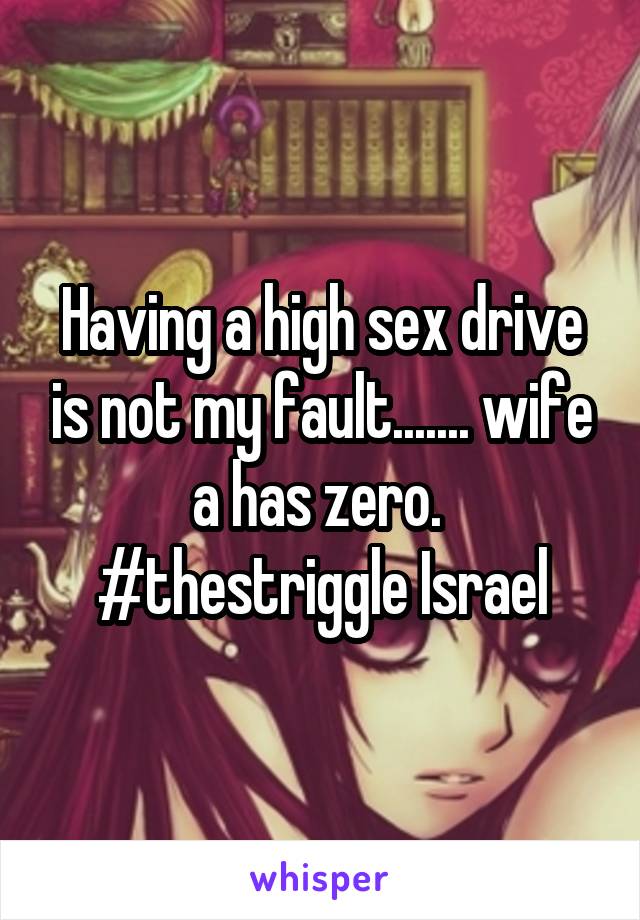 Having a high sex drive is not my fault....... wife a has zero.  #thestriggle Israel