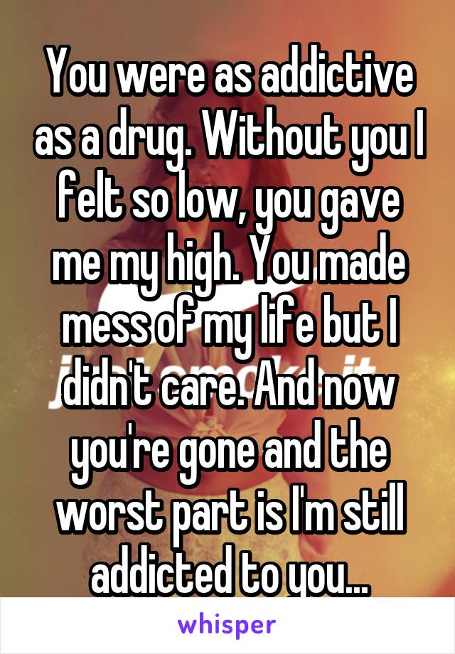 You were as addictive as a drug. Without you I felt so low, you gave me my high. You made mess of my life but I didn't care. And now you're gone and the worst part is I'm still addicted to you...