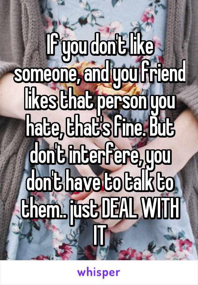 If you don't like someone, and you friend likes that person you hate, that's fine. But don't interfere, you don't have to talk to them.. just DEAL WITH IT