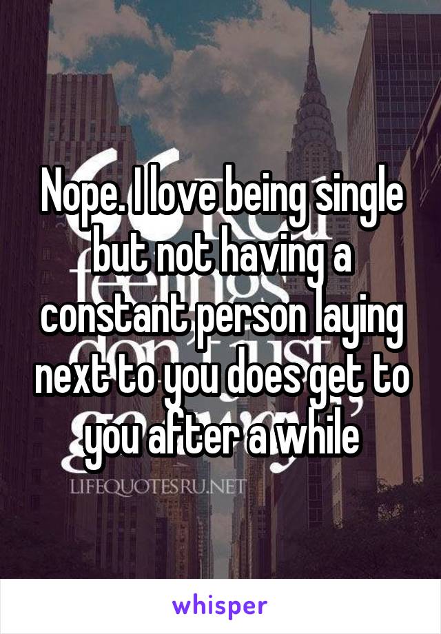 Nope. I love being single but not having a constant person laying next to you does get to you after a while