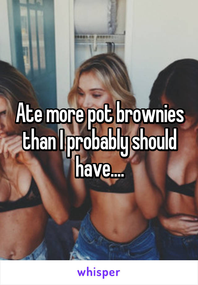 Ate more pot brownies than I probably should have....