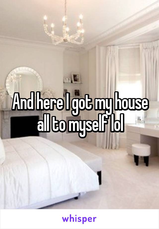 And here I got my house all to myself lol